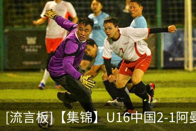 [流言板]【集锦】U16中国2-1阿曼U17，刘凯源点射&染红，彭显宸破门